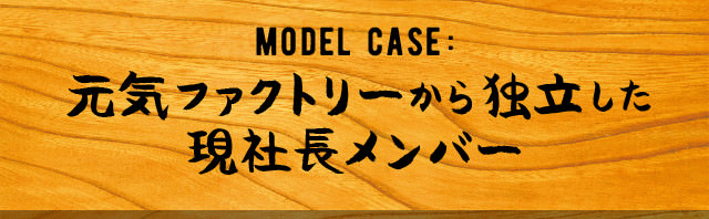 MODEL CASE: 元気ファクトリーから独立した 現社長メンバー